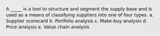 A _____ is a tool to structure and segment the supply base and is used as a means of classifying suppliers into one of four types. a. Supplier scorecard b. Portfolio analysis c. Make-buy analysis d. Price analysis e. Value chain analysis