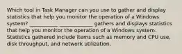 Which tool in Task Manager can you use to gather and display statistics that help you monitor the operation of a Windows system? ___________ _____________ gathers and displays statistics that help you monitor the operation of a Windows system. Statistics gathered include items such as memory and CPU use, disk throughput, and network utilization.