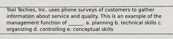 Tool Techies, Inc. uses phone surveys of customers to gather information about service and quality. This is an example of the management function of ______. a. planning b. technical skills c. organizing d. controlling e. conceptual skills