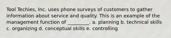 Tool Techies, Inc. uses phone surveys of customers to gather information about service and quality. This is an example of the management function of _________. a. planning b. technical skills c. organizing d. conceptual skills e. controlling