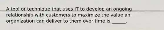 A tool or technique that uses IT to develop an ongoing relationship with customers to maximize the value an organization can deliver to them over time is ______.