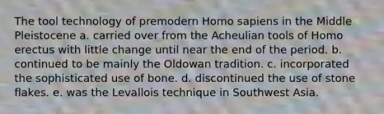 The tool technology of premodern Homo sapiens in the Middle Pleistocene a. carried over from the Acheulian tools of Homo erectus with little change until near the end of the period. b. continued to be mainly the Oldowan tradition. c. incorporated the sophisticated use of bone. d. discontinued the use of stone flakes. e. was the Levallois technique in Southwest Asia.