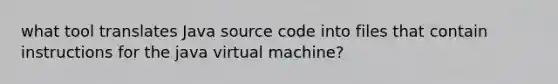 what tool translates Java source code into files that contain instructions for the java virtual machine?