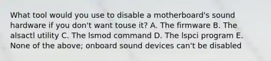 What tool would you use to disable a motherboard's sound hardware if you don't want touse it? A. The firmware B. The alsactl utility C. The lsmod command D. The lspci program E. None of the above; onboard sound devices can't be disabled