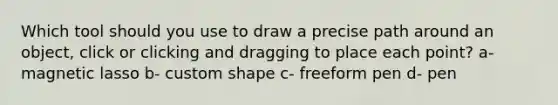 Which tool should you use to draw a precise path around an object, click or clicking and dragging to place each point? a- magnetic lasso b- custom shape c- freeform pen d- pen