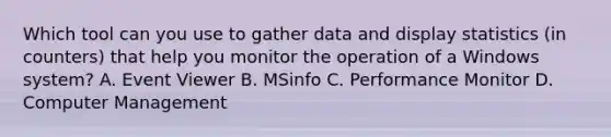 Which tool can you use to gather data and display statistics (in counters) that help you monitor the operation of a Windows system? A. Event Viewer B. MSinfo C. Performance Monitor D. Computer Management