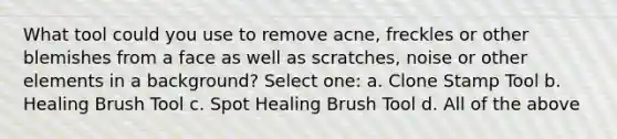 What tool could you use to remove acne, freckles or other blemishes from a face as well as scratches, noise or other elements in a background? Select one: a. Clone Stamp Tool b. Healing Brush Tool c. Spot Healing Brush Tool d. All of the above