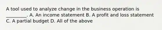 A tool used to analyze change in the business operation is _________. A. An income statement B. A profit and loss statement C. A partial budget D. All of the above