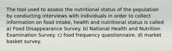 The tool used to assess the nutritional status of the population by conducting interviews with individuals in order to collect information on food intake, health and nutritional status is called a) Food Disappearance Survey. b) National Health and Nutrition Examination Survey. c) food frequency questionnaire. d) market basket survey.