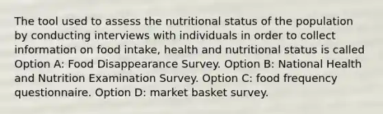 The tool used to assess the nutritional status of the population by conducting interviews with individuals in order to collect information on food intake, health and nutritional status is called Option A: Food Disappearance Survey. Option B: National Health and Nutrition Examination Survey. Option C: food frequency questionnaire. Option D: market basket survey.