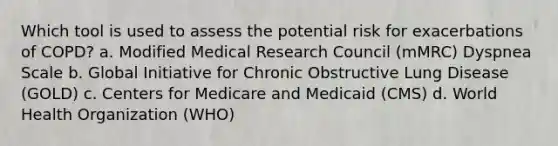 Which tool is used to assess the potential risk for exacerbations of COPD? a. Modified Medical Research Council (mMRC) Dyspnea Scale b. Global Initiative for Chronic Obstructive Lung Disease (GOLD) c. Centers for Medicare and Medicaid (CMS) d. World Health Organization (WHO)