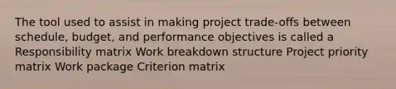 The tool used to assist in making project trade-offs between schedule, budget, and performance objectives is called a Responsibility matrix Work breakdown structure Project priority matrix Work package Criterion matrix