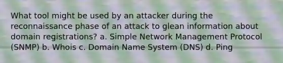 What tool might be used by an attacker during the reconnaissance phase of an attack to glean information about domain registrations? a. Simple Network Management Protocol (SNMP) b. Whois c. Domain Name System (DNS) d. Ping