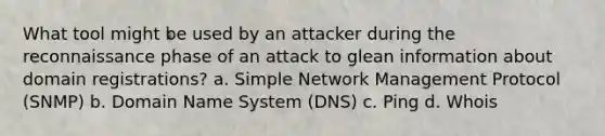 What tool might be used by an attacker during the reconnaissance phase of an attack to glean information about domain registrations? a. Simple Network Management Protocol (SNMP) b. Domain Name System (DNS) c. Ping d. Whois