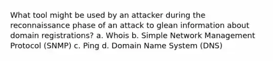 What tool might be used by an attacker during the reconnaissance phase of an attack to glean information about domain registrations? a. Whois b. Simple Network Management Protocol (SNMP) c. Ping d. Domain Name System (DNS)