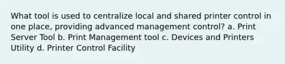 What tool is used to centralize local and shared printer control in one place, providing advanced management control? a. Print Server Tool b. Print Management tool c. Devices and Printers Utility d. Printer Control Facility