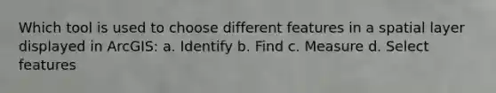 Which tool is used to choose different features in a spatial layer displayed in ArcGIS: a. Identify b. Find c. Measure d. Select features