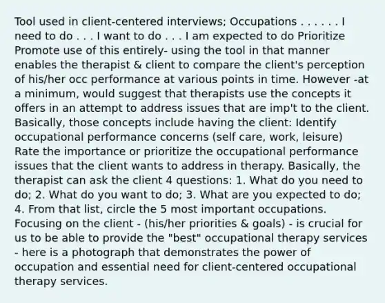 Tool used in client-centered interviews; Occupations . . . . . . I need to do . . . I want to do . . . I am expected to do Prioritize Promote use of this entirely- using the tool in that manner enables the therapist & client to compare the client's perception of his/her occ performance at various points in time. However -at a minimum, would suggest that therapists use the concepts it offers in an attempt to address issues that are imp't to the client. Basically, those concepts include having the client: Identify occupational performance concerns (self care, work, leisure) Rate the importance or prioritize the occupational performance issues that the client wants to address in therapy. Basically, the therapist can ask the client 4 questions: 1. What do you need to do; 2. What do you want to do; 3. What are you expected to do; 4. From that list, circle the 5 most important occupations. Focusing on the client - (his/her priorities & goals) - is crucial for us to be able to provide the "best" occupational therapy services - here is a photograph that demonstrates the power of occupation and essential need for client-centered occupational therapy services.