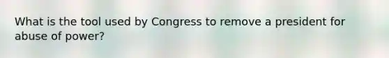 What is the tool used by Congress to remove a president for abuse of power?