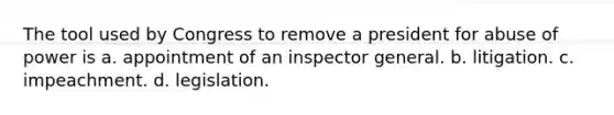 The tool used by Congress to remove a president for abuse of power is a. appointment of an inspector general. b. litigation. c. impeachment. d. legislation.