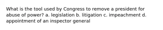 What is the tool used by Congress to remove a president for abuse of power? a. legislation b. litigation c. impeachment d. appointment of an inspector general