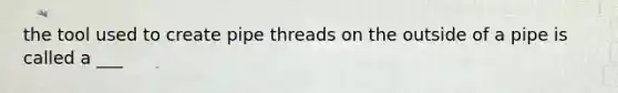 the tool used to create pipe threads on the outside of a pipe is called a ___