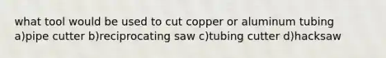 what tool would be used to cut copper or aluminum tubing a)pipe cutter b)reciprocating saw c)tubing cutter d)hacksaw