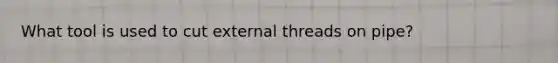 What tool is used to cut external threads on pipe?