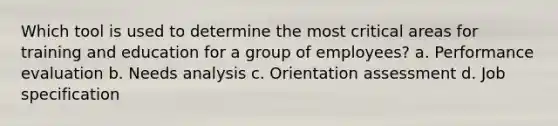 Which tool is used to determine the most critical areas for training and education for a group of employees? a. Performance evaluation b. Needs analysis c. Orientation assessment d. Job specification