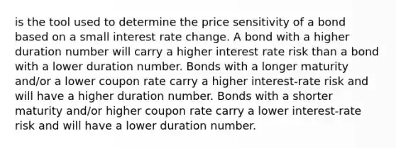 is the tool used to determine the price sensitivity of a bond based on a small interest rate change. A bond with a higher duration number will carry a higher interest rate risk than a bond with a lower duration number. Bonds with a longer maturity and/or a lower coupon rate carry a higher interest-rate risk and will have a higher duration number. Bonds with a shorter maturity and/or higher coupon rate carry a lower interest-rate risk and will have a lower duration number.