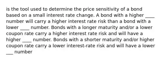 is the tool used to determine the price sensitivity of a bond based on a small interest rate change. A bond with a higher ____ number will carry a higher interest rate risk than a bond with a lower ____ number. Bonds with a longer maturity and/or a lower coupon rate carry a higher interest rate risk and will have a higher ____ number. Bonds with a shorter maturity and/or higher coupon rate carry a lower interest-rate risk and will have a lower ___ number