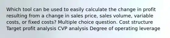 Which tool can be used to easily calculate the change in profit resulting from a change in sales price, sales volume, variable costs, or fixed costs? Multiple choice question. Cost structure Target profit analysis CVP analysis Degree of operating leverage