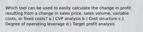 Which tool can be used to easily calculate the change in profit resulting from a change in sales price, sales volume, variable costs, or fixed costs? a.) CVP analysis b.) Cost structure c.) Degree of operating leverage d.) Target profit analysis