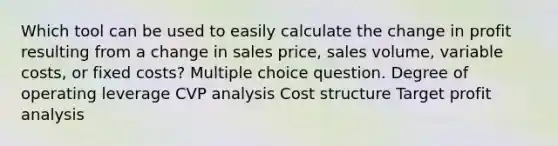 Which tool can be used to easily calculate the change in profit resulting from a change in sales price, sales volume, variable costs, or fixed costs? Multiple choice question. Degree of operating leverage CVP analysis Cost structure Target profit analysis