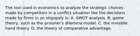 The tool used in economics to analyze the strategic choices made by competitors in a conflict situation like the decisions made by firms in an oligopoly is: A. SWOT analysis. B. game theory, such as the prisoner's dilemma model. C. the invisible hand theory. D. the theory of comparative advantage.