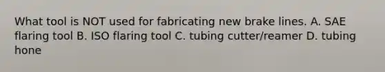 What tool is NOT used for fabricating new brake lines. A. SAE flaring tool B. ISO flaring tool C. tubing cutter/reamer D. tubing hone