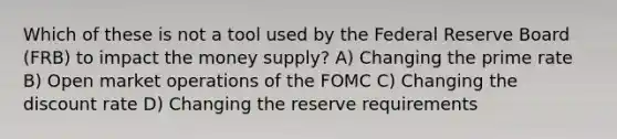 Which of these is not a tool used by the Federal Reserve Board (FRB) to impact the money supply? A) Changing the prime rate B) Open market operations of the FOMC C) Changing the discount rate D) Changing the reserve requirements