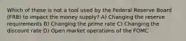 Which of these is not a tool used by the Federal Reserve Board (FRB) to impact the money supply? A) Changing the reserve requirements B) Changing the prime rate C) Changing the discount rate D) Open market operations of the FOMC