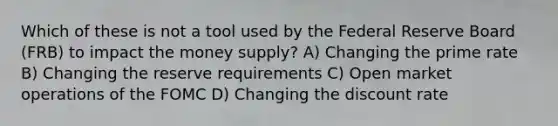 Which of these is not a tool used by the Federal Reserve Board (FRB) to impact the money supply? A) Changing the prime rate B) Changing the reserve requirements C) Open market operations of the FOMC D) Changing the discount rate