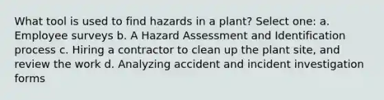 What tool is used to find hazards in a plant? Select one: a. Employee surveys b. A Hazard Assessment and Identification process c. Hiring a contractor to clean up the plant site, and review the work d. Analyzing accident and incident investigation forms