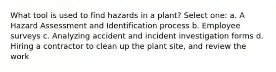 What tool is used to find hazards in a plant? Select one: a. A Hazard Assessment and Identification process b. Employee surveys c. Analyzing accident and incident investigation forms d. Hiring a contractor to clean up the plant site, and review the work