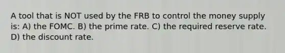 A tool that is NOT used by the FRB to control the money supply is: A) the FOMC. B) the prime rate. C) the required reserve rate. D) the discount rate.