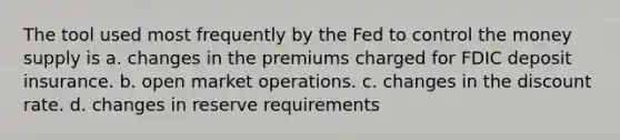 The tool used most frequently by the Fed to control the money supply is a. changes in the premiums charged for FDIC deposit insurance. b. open market operations. c. changes in the discount rate. d. changes in reserve requirements