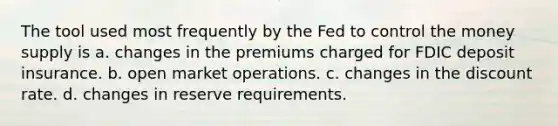 The tool used most frequently by the Fed to control the money supply is a. changes in the premiums charged for FDIC deposit insurance. b. open market operations. c. changes in the discount rate. d. changes in reserve requirements.