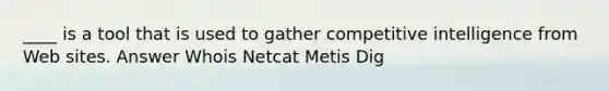 ____ is a tool that is used to gather competitive intelligence from Web sites. Answer Whois Netcat Metis Dig