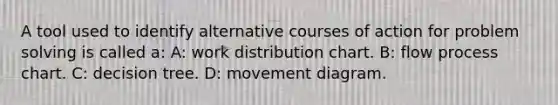 A tool used to identify alternative courses of action for problem solving is called a: A: work distribution chart. B: flow process chart. C: decision tree. D: movement diagram.