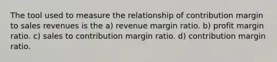 The tool used to measure the relationship of contribution margin to sales revenues is the a) revenue margin ratio. b) profit margin ratio. c) sales to contribution margin ratio. d) contribution margin ratio.