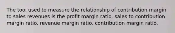 The tool used to measure the relationship of contribution margin to sales revenues is the profit margin ratio. sales to contribution margin ratio. revenue margin ratio. contribution margin ratio.