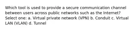 Which tool is used to provide a secure communication channel between users across public networks such as the Internet? Select one: a. Virtual private network (VPN) b. Conduit c. Virtual LAN (VLAN) d. Tunnel