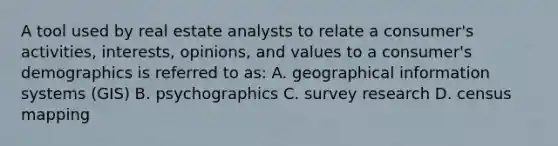 A tool used by real estate analysts to relate a consumer's activities, interests, opinions, and values to a consumer's demographics is referred to as: A. geographical information systems (GIS) B. psychographics C. survey research D. census mapping